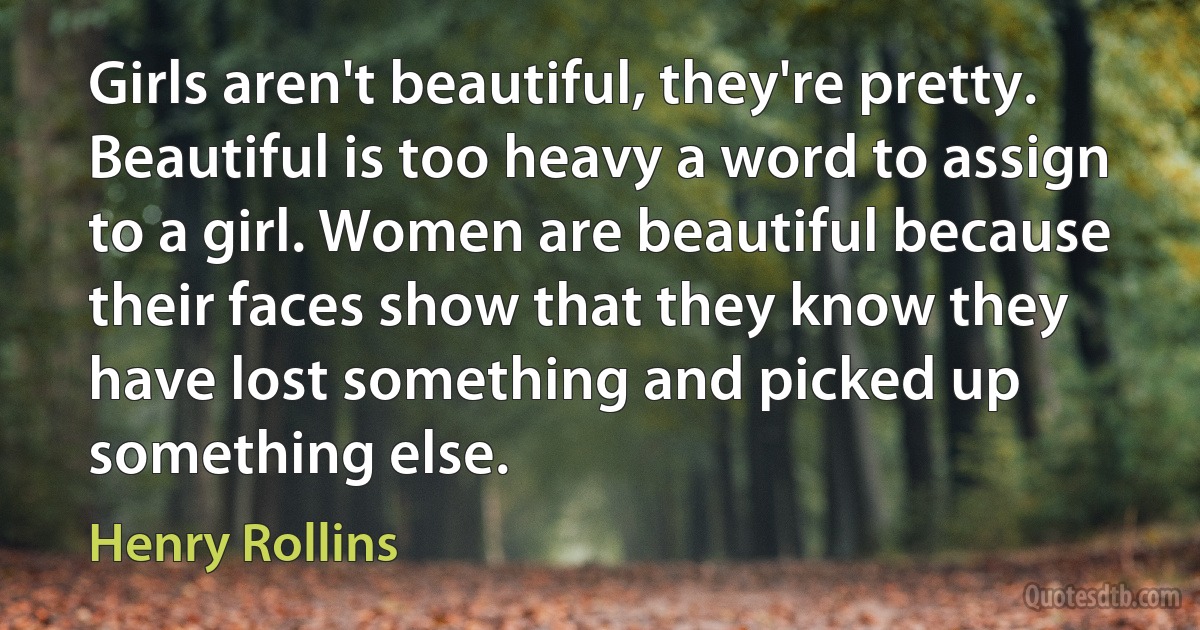 Girls aren't beautiful, they're pretty. Beautiful is too heavy a word to assign to a girl. Women are beautiful because their faces show that they know they have lost something and picked up something else. (Henry Rollins)