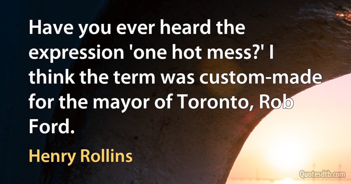 Have you ever heard the expression 'one hot mess?' I think the term was custom-made for the mayor of Toronto, Rob Ford. (Henry Rollins)