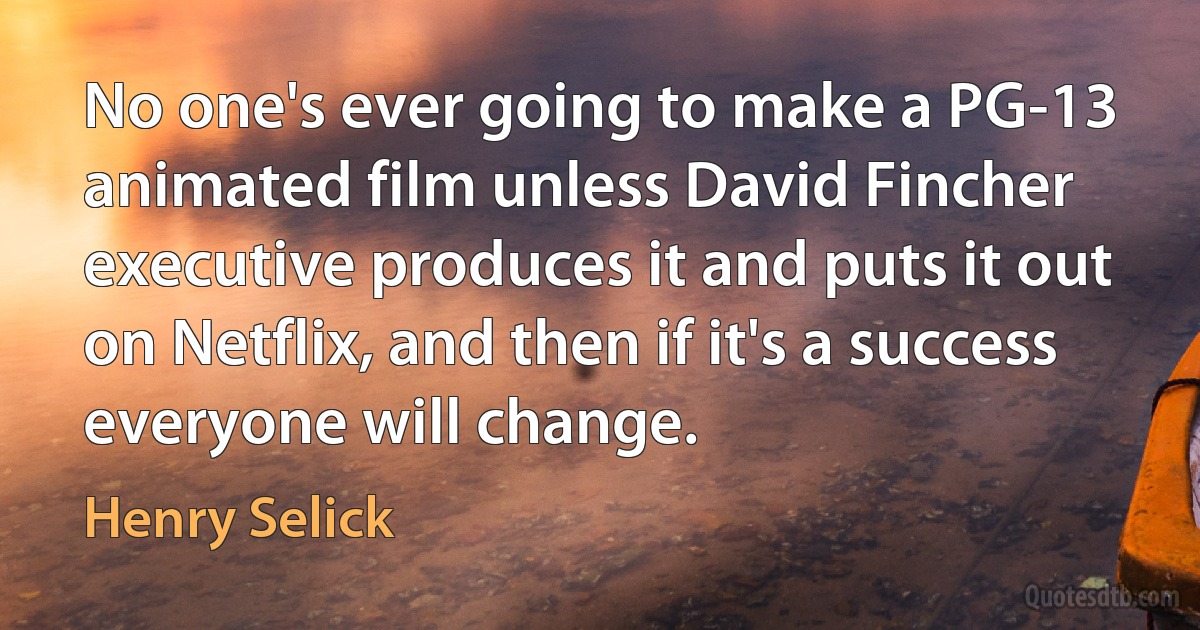 No one's ever going to make a PG-13 animated film unless David Fincher executive produces it and puts it out on Netflix, and then if it's a success everyone will change. (Henry Selick)