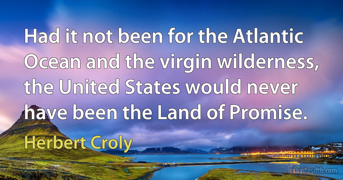 Had it not been for the Atlantic Ocean and the virgin wilderness, the United States would never have been the Land of Promise. (Herbert Croly)