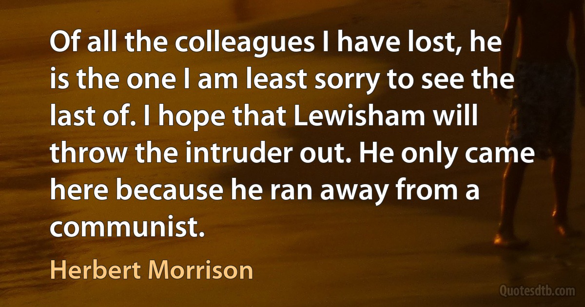 Of all the colleagues I have lost, he is the one I am least sorry to see the last of. I hope that Lewisham will throw the intruder out. He only came here because he ran away from a communist. (Herbert Morrison)