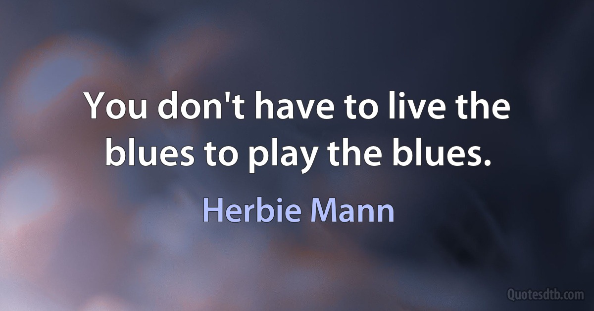 You don't have to live the blues to play the blues. (Herbie Mann)