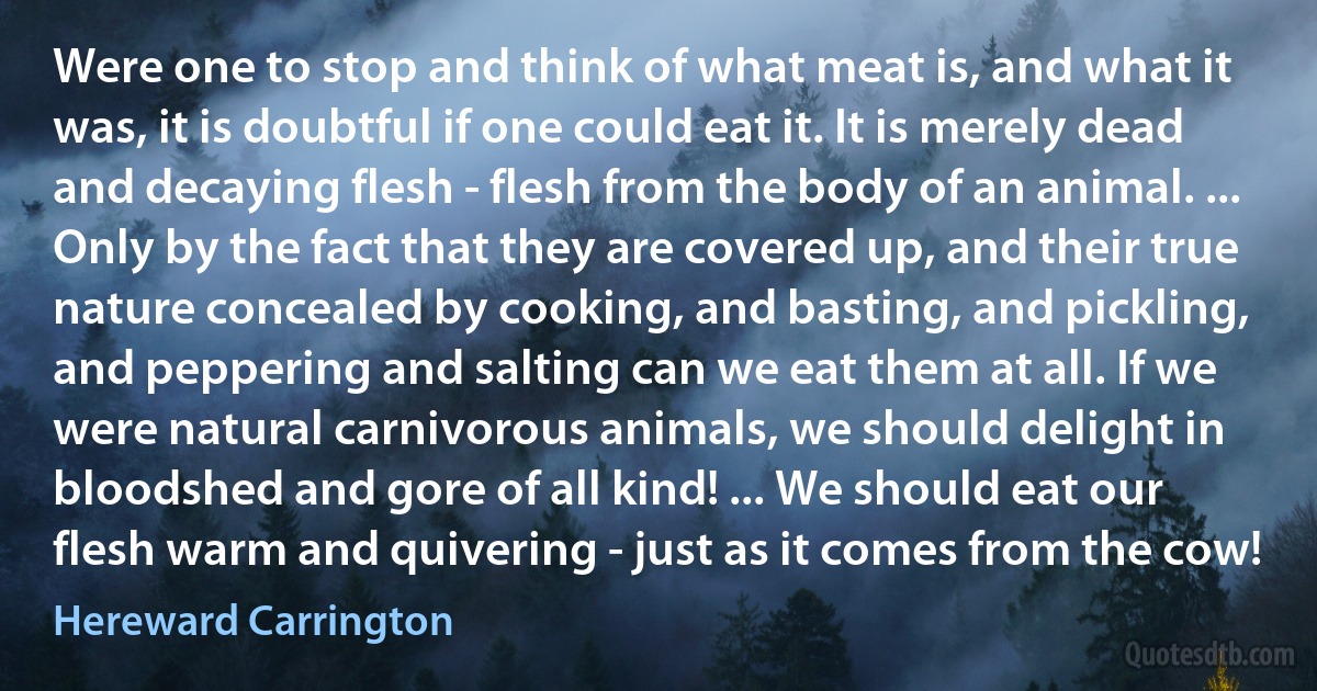 Were one to stop and think of what meat is, and what it was, it is doubtful if one could eat it. It is merely dead and decaying flesh - flesh from the body of an animal. ... Only by the fact that they are covered up, and their true nature concealed by cooking, and basting, and pickling, and peppering and salting can we eat them at all. If we were natural carnivorous animals, we should delight in bloodshed and gore of all kind! ... We should eat our flesh warm and quivering - just as it comes from the cow! (Hereward Carrington)