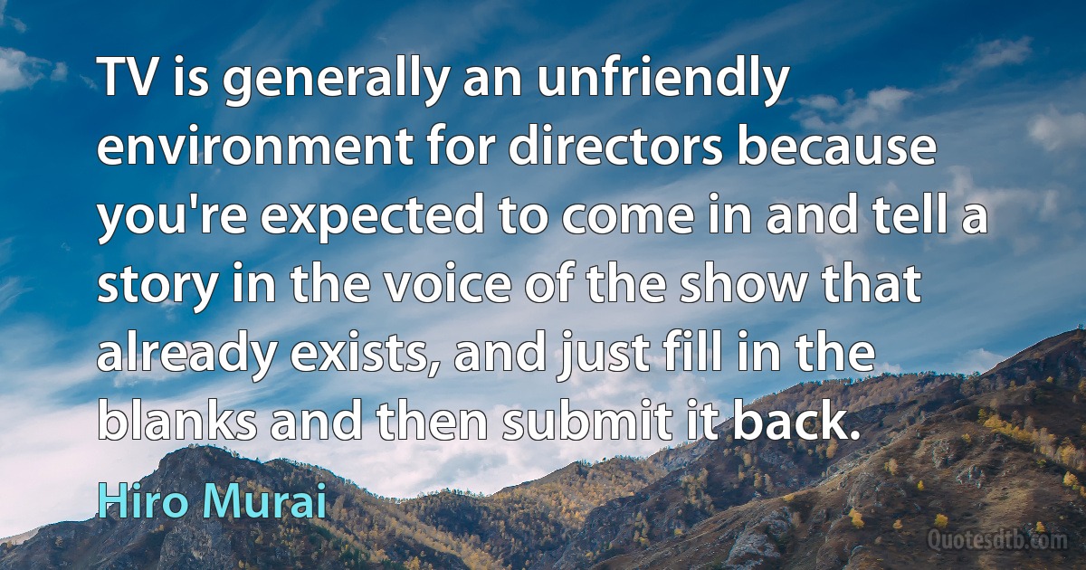 TV is generally an unfriendly environment for directors because you're expected to come in and tell a story in the voice of the show that already exists, and just fill in the blanks and then submit it back. (Hiro Murai)