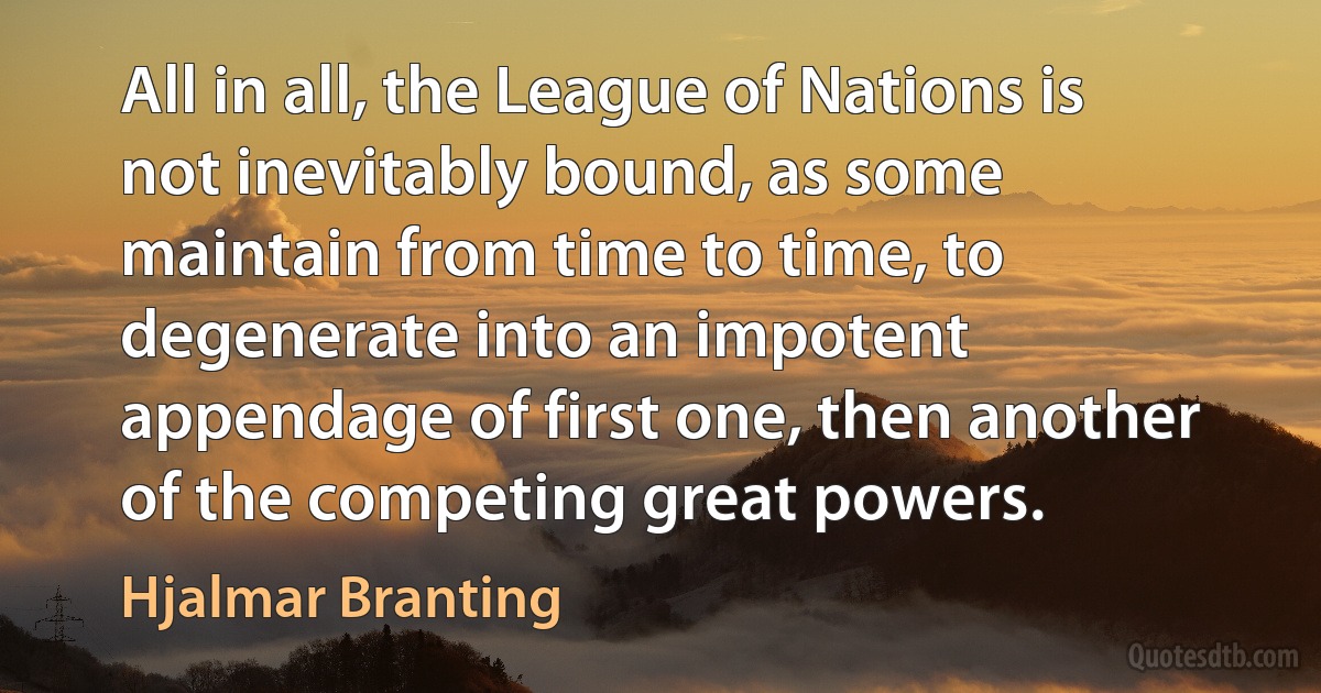 All in all, the League of Nations is not inevitably bound, as some maintain from time to time, to degenerate into an impotent appendage of first one, then another of the competing great powers. (Hjalmar Branting)