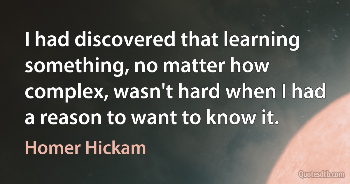 I had discovered that learning something, no matter how complex, wasn't hard when I had a reason to want to know it. (Homer Hickam)