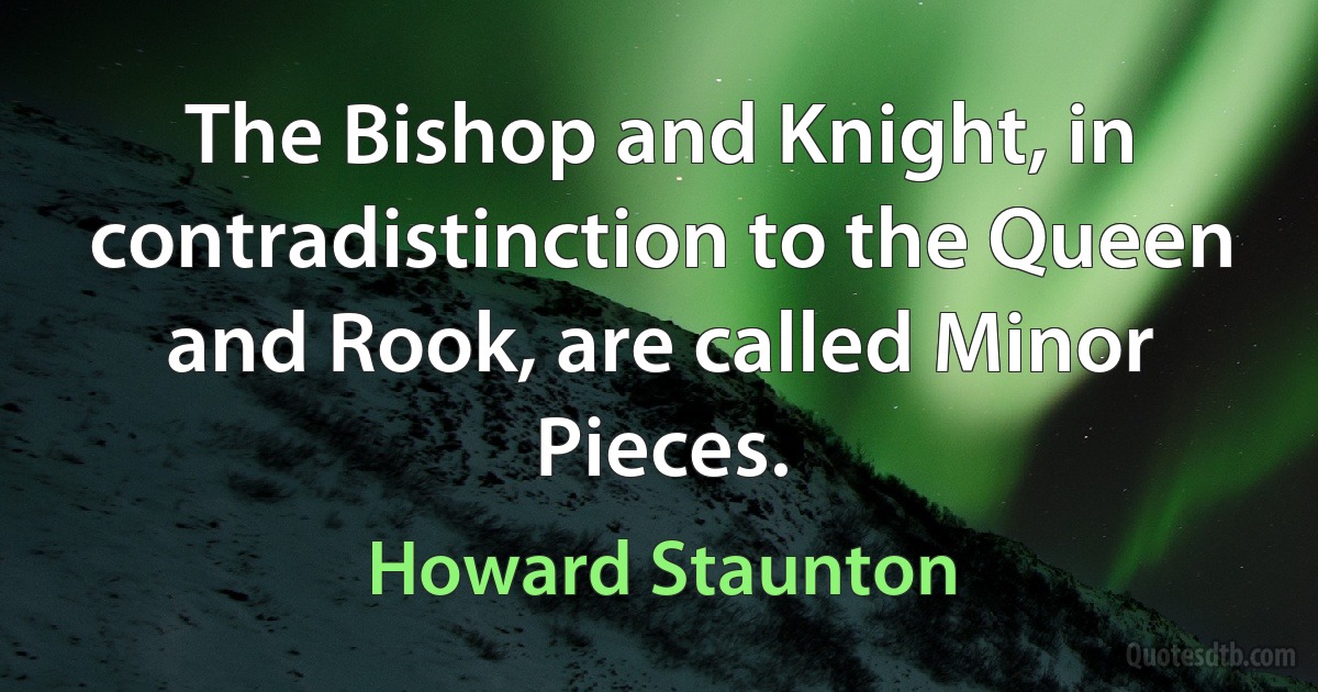 The Bishop and Knight, in contradistinction to the Queen and Rook, are called Minor Pieces. (Howard Staunton)