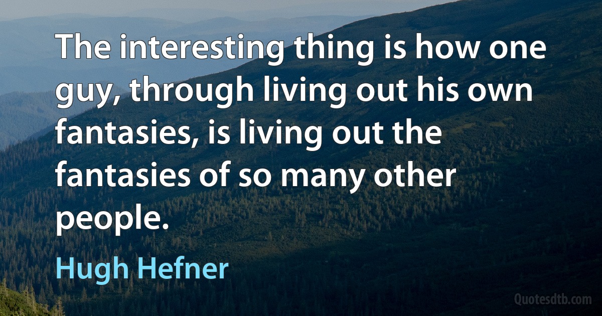 The interesting thing is how one guy, through living out his own fantasies, is living out the fantasies of so many other people. (Hugh Hefner)