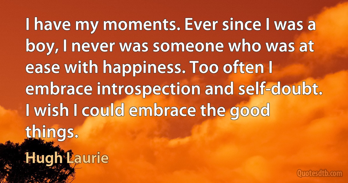 I have my moments. Ever since I was a boy, I never was someone who was at ease with happiness. Too often I embrace introspection and self-doubt. I wish I could embrace the good things. (Hugh Laurie)