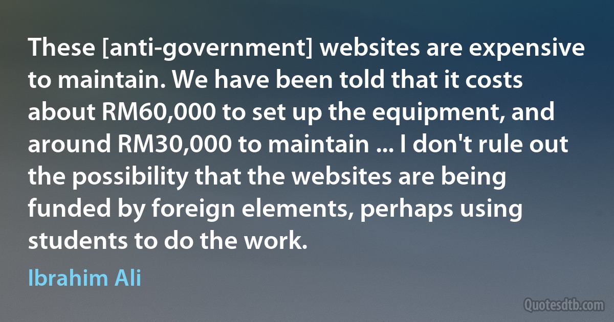 These [anti-government] websites are expensive to maintain. We have been told that it costs about RM60,000 to set up the equipment, and around RM30,000 to maintain ... I don't rule out the possibility that the websites are being funded by foreign elements, perhaps using students to do the work. (Ibrahim Ali)