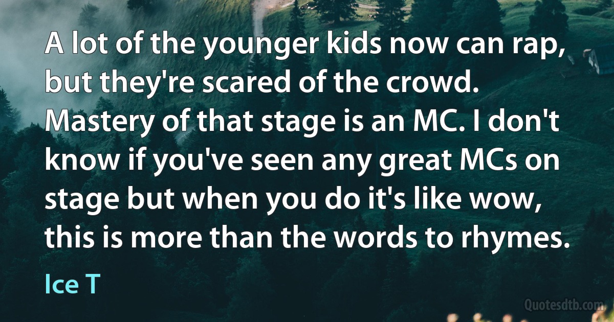 A lot of the younger kids now can rap, but they're scared of the crowd. Mastery of that stage is an MC. I don't know if you've seen any great MCs on stage but when you do it's like wow, this is more than the words to rhymes. (Ice T)