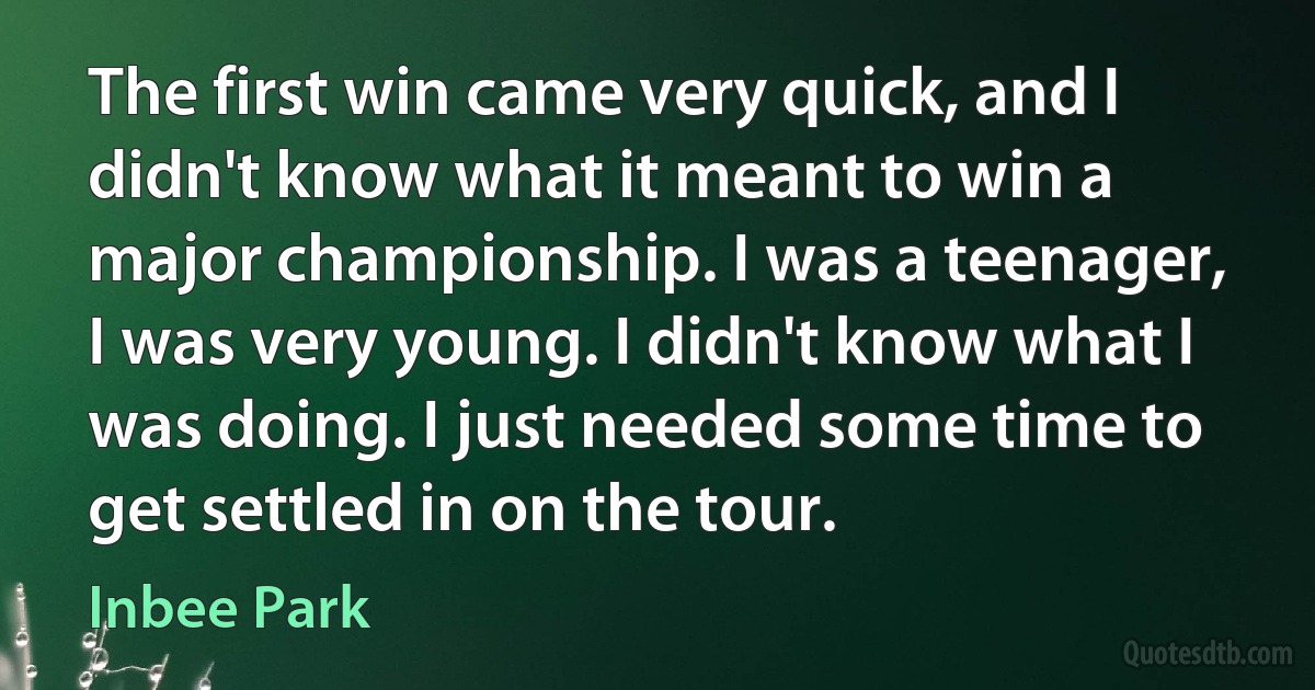 The first win came very quick, and I didn't know what it meant to win a major championship. I was a teenager, I was very young. I didn't know what I was doing. I just needed some time to get settled in on the tour. (Inbee Park)