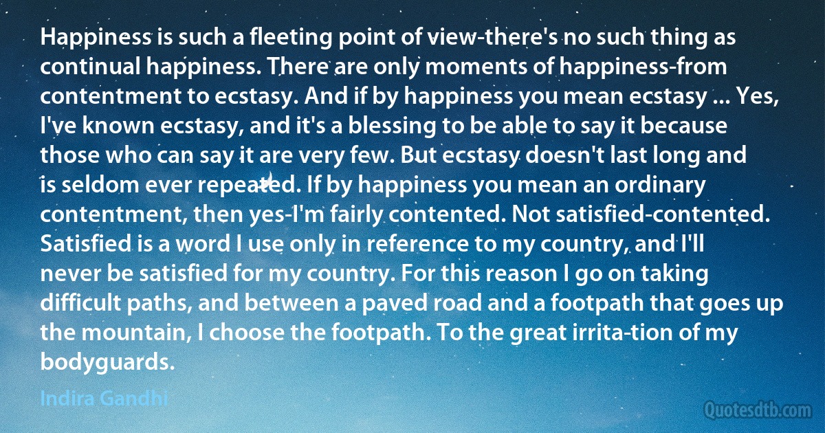 Happiness is such a fleeting point of view-there's no such thing as continual happiness. There are only moments of happiness-from contentment to ecstasy. And if by happiness you mean ecstasy ... Yes, I've known ecstasy, and it's a blessing to be able to say it because those who can say it are very few. But ecstasy doesn't last long and is seldom ever repeated. If by happiness you mean an ordinary contentment, then yes-I'm fairly contented. Not satisfied-contented. Satisfied is a word I use only in reference to my country, and I'll never be satisfied for my country. For this reason I go on taking difficult paths, and between a paved road and a footpath that goes up the mountain, I choose the footpath. To the great irrita­tion of my bodyguards. (Indira Gandhi)