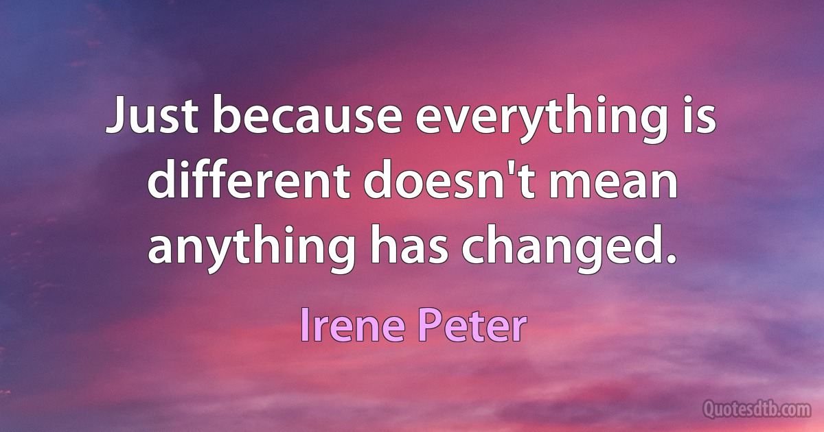 Just because everything is different doesn't mean anything has changed. (Irene Peter)