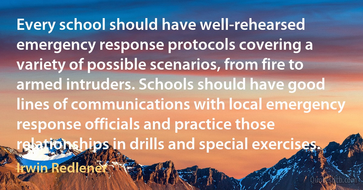 Every school should have well-rehearsed emergency response protocols covering a variety of possible scenarios, from fire to armed intruders. Schools should have good lines of communications with local emergency response officials and practice those relationships in drills and special exercises. (Irwin Redlener)