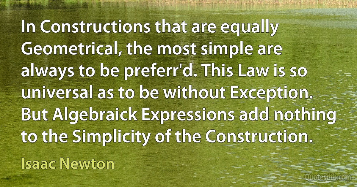 In Constructions that are equally Geometrical, the most simple are always to be preferr'd. This Law is so universal as to be without Exception. But Algebraick Expressions add nothing to the Simplicity of the Construction. (Isaac Newton)