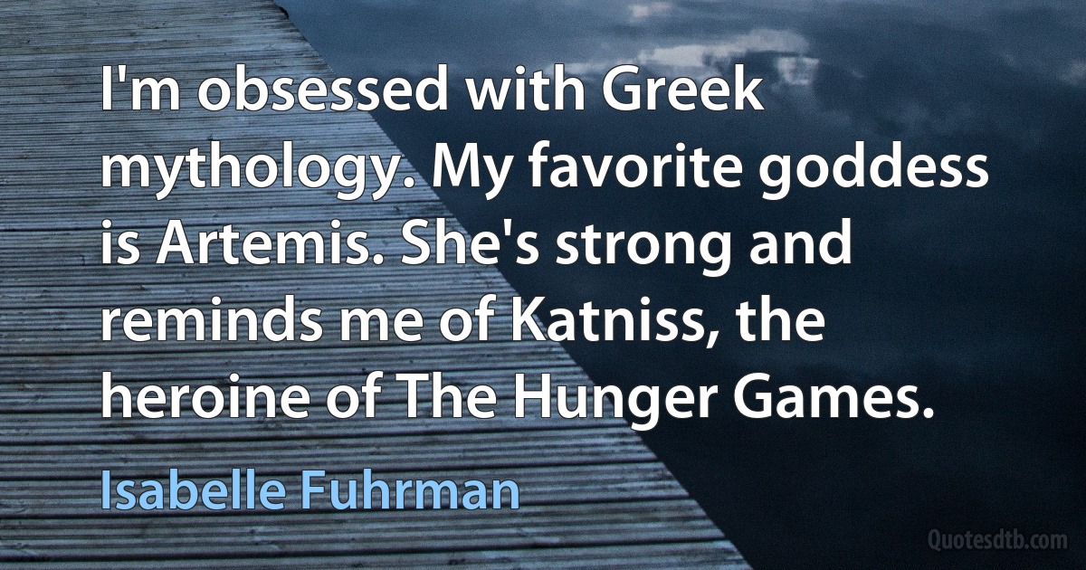 I'm obsessed with Greek mythology. My favorite goddess is Artemis. She's strong and reminds me of Katniss, the heroine of The Hunger Games. (Isabelle Fuhrman)