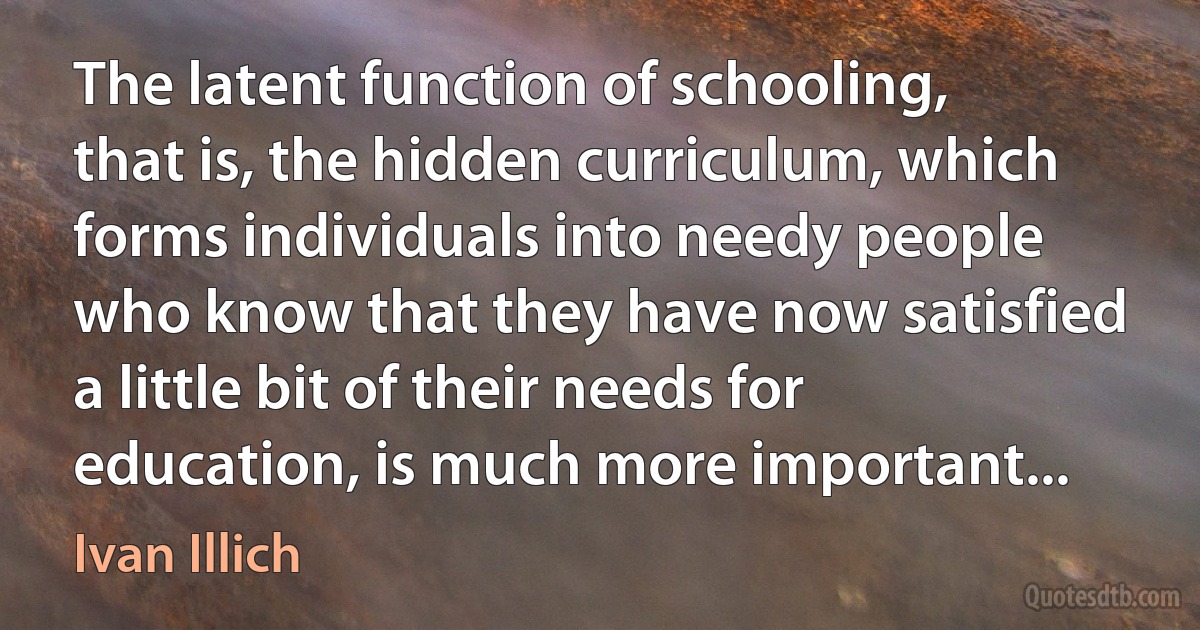 The latent function of schooling, that is, the hidden curriculum, which forms individuals into needy people who know that they have now satisfied a little bit of their needs for education, is much more important... (Ivan Illich)