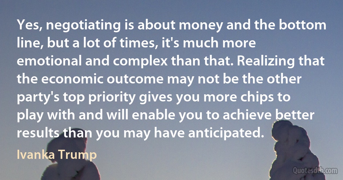 Yes, negotiating is about money and the bottom line, but a lot of times, it's much more emotional and complex than that. Realizing that the economic outcome may not be the other party's top priority gives you more chips to play with and will enable you to achieve better results than you may have anticipated. (Ivanka Trump)