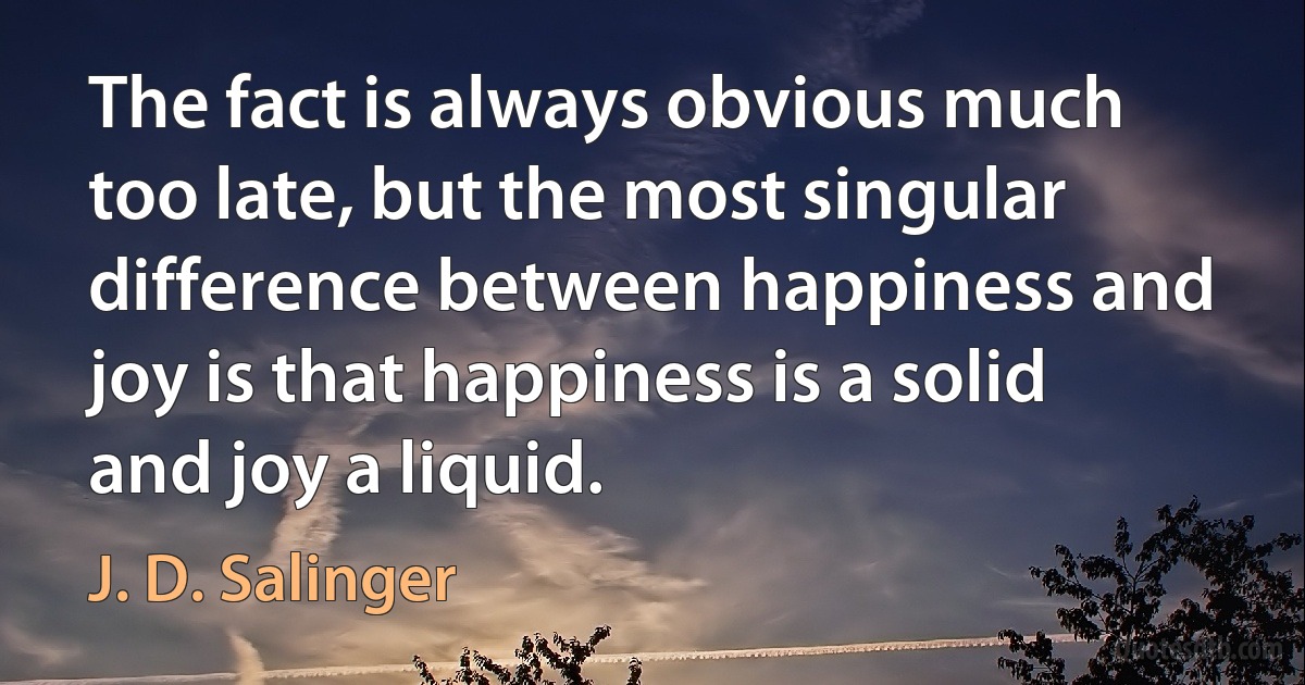 The fact is always obvious much too late, but the most singular difference between happiness and joy is that happiness is a solid and joy a liquid. (J. D. Salinger)