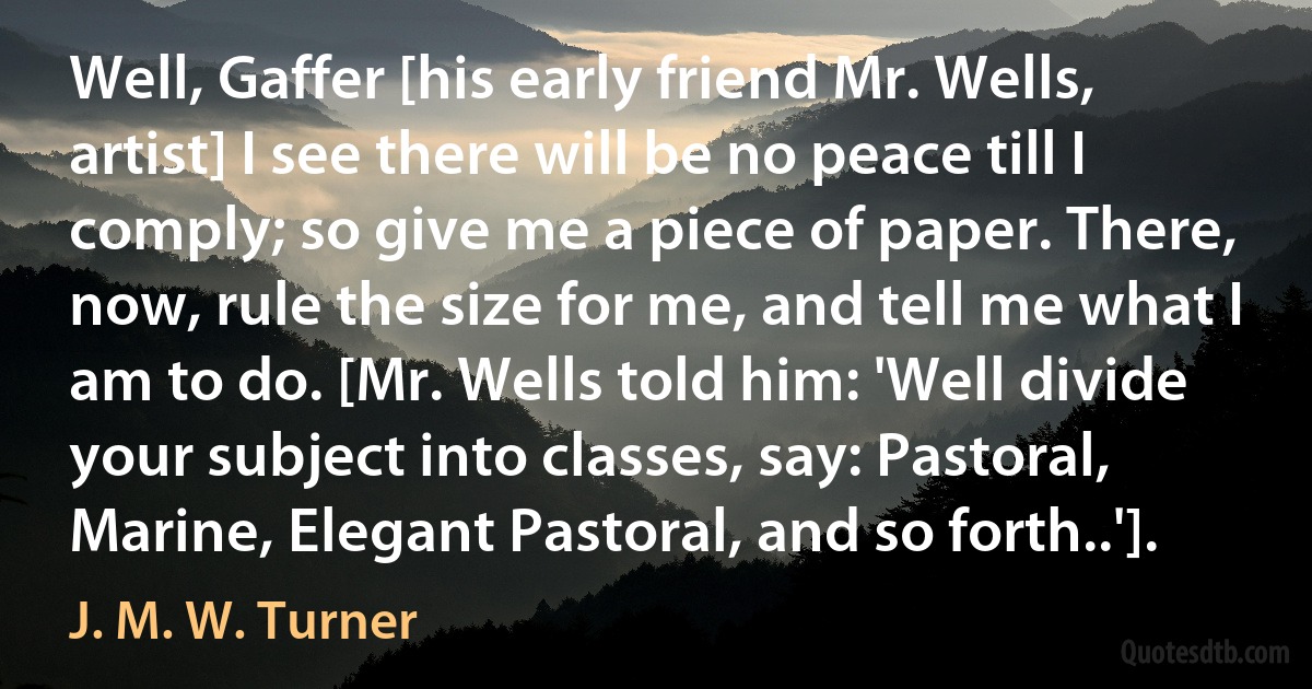 Well, Gaffer [his early friend Mr. Wells, artist] I see there will be no peace till I comply; so give me a piece of paper. There, now, rule the size for me, and tell me what I am to do. [Mr. Wells told him: 'Well divide your subject into classes, say: Pastoral, Marine, Elegant Pastoral, and so forth..']. (J. M. W. Turner)