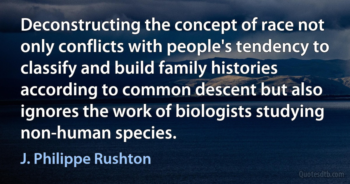 Deconstructing the concept of race not only conflicts with people's tendency to classify and build family histories according to common descent but also ignores the work of biologists studying non-human species. (J. Philippe Rushton)