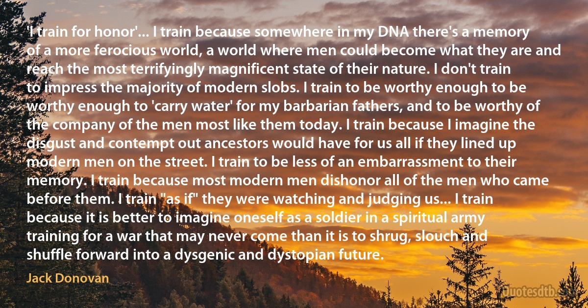 'I train for honor'... I train because somewhere in my DNA there's a memory of a more ferocious world, a world where men could become what they are and reach the most terrifyingly magnificent state of their nature. I don't train to impress the majority of modern slobs. I train to be worthy enough to be worthy enough to 'carry water' for my barbarian fathers, and to be worthy of the company of the men most like them today. I train because I imagine the disgust and contempt out ancestors would have for us all if they lined up modern men on the street. I train to be less of an embarrassment to their memory. I train because most modern men dishonor all of the men who came before them. I train "as if" they were watching and judging us... I train because it is better to imagine oneself as a soldier in a spiritual army training for a war that may never come than it is to shrug, slouch and shuffle forward into a dysgenic and dystopian future. (Jack Donovan)