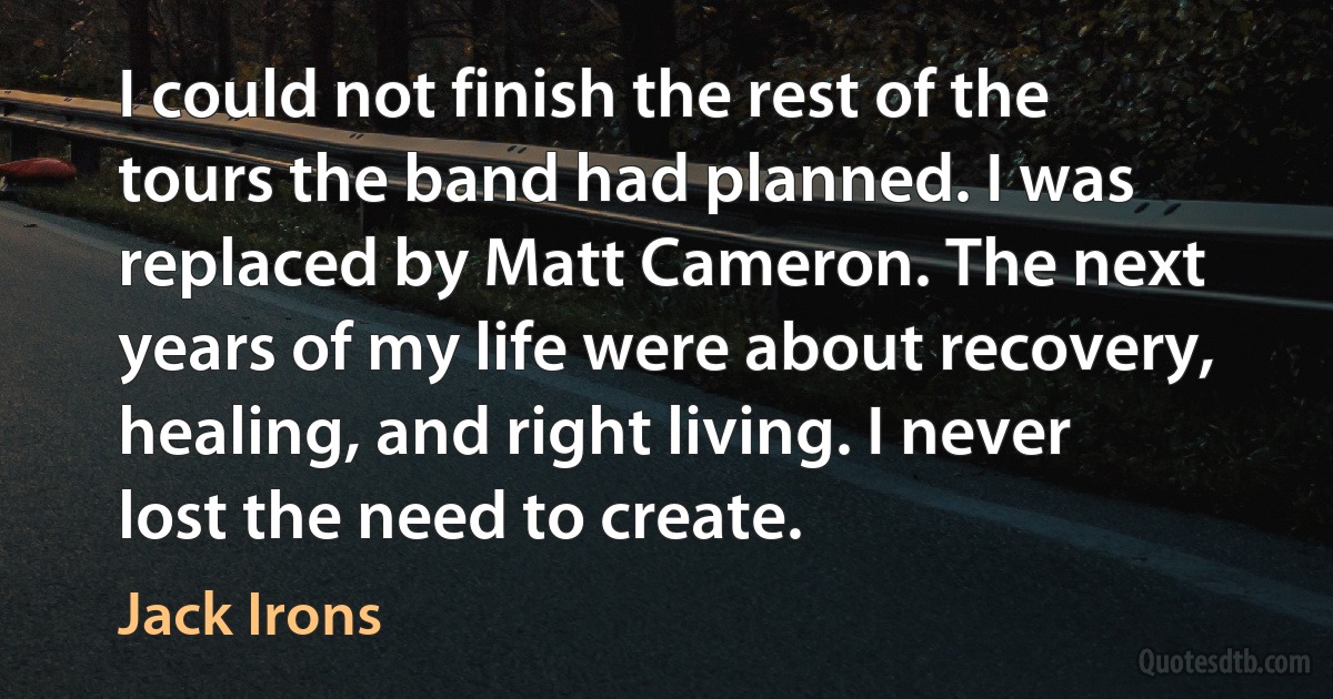 I could not finish the rest of the tours the band had planned. I was replaced by Matt Cameron. The next years of my life were about recovery, healing, and right living. I never lost the need to create. (Jack Irons)