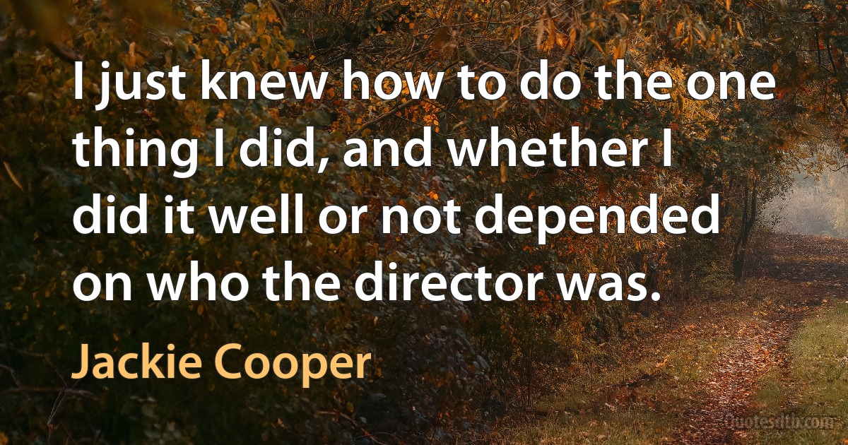 I just knew how to do the one thing I did, and whether I did it well or not depended on who the director was. (Jackie Cooper)