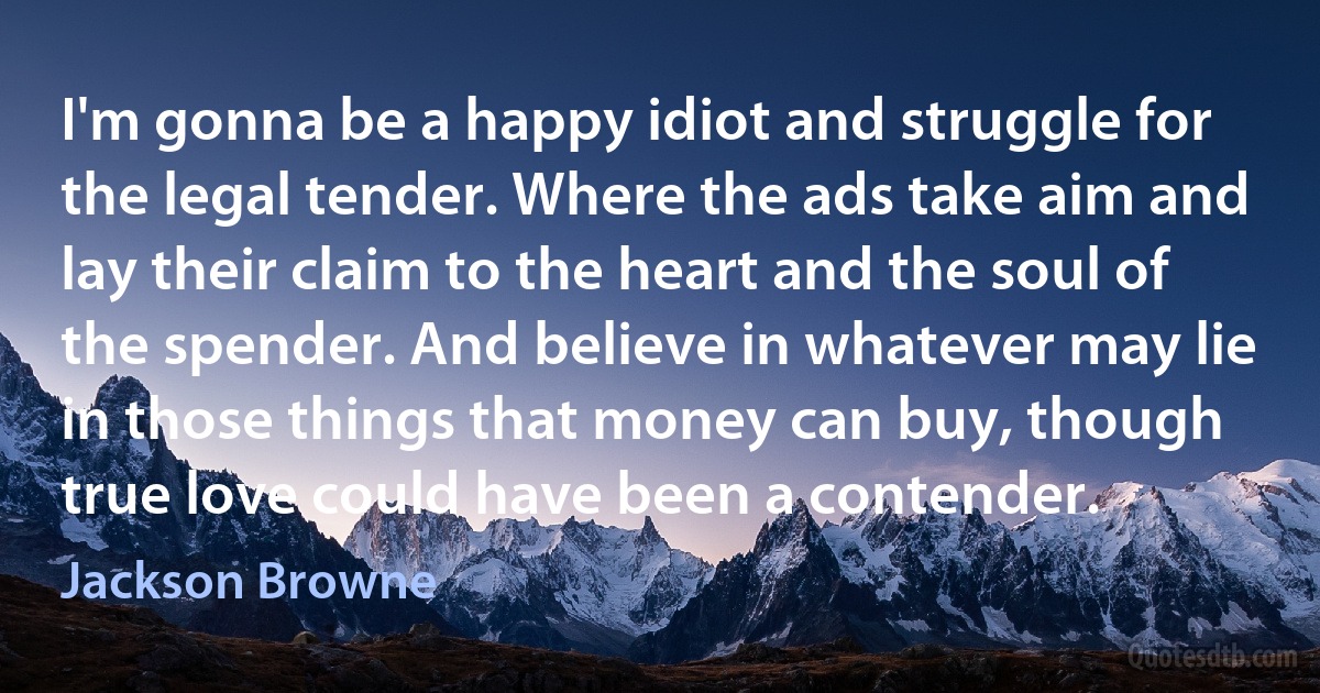 I'm gonna be a happy idiot and struggle for the legal tender. Where the ads take aim and lay their claim to the heart and the soul of the spender. And believe in whatever may lie in those things that money can buy, though true love could have been a contender. (Jackson Browne)