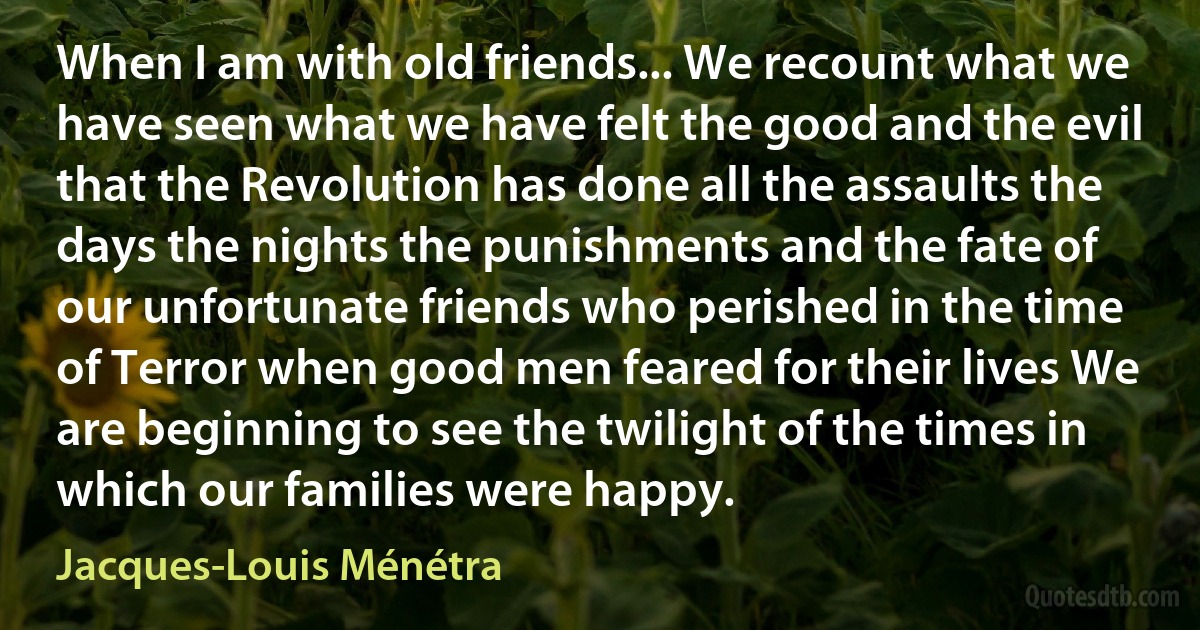 When I am with old friends... We recount what we have seen what we have felt the good and the evil that the Revolution has done all the assaults the days the nights the punishments and the fate of our unfortunate friends who perished in the time of Terror when good men feared for their lives We are beginning to see the twilight of the times in which our families were happy. (Jacques-Louis Ménétra)