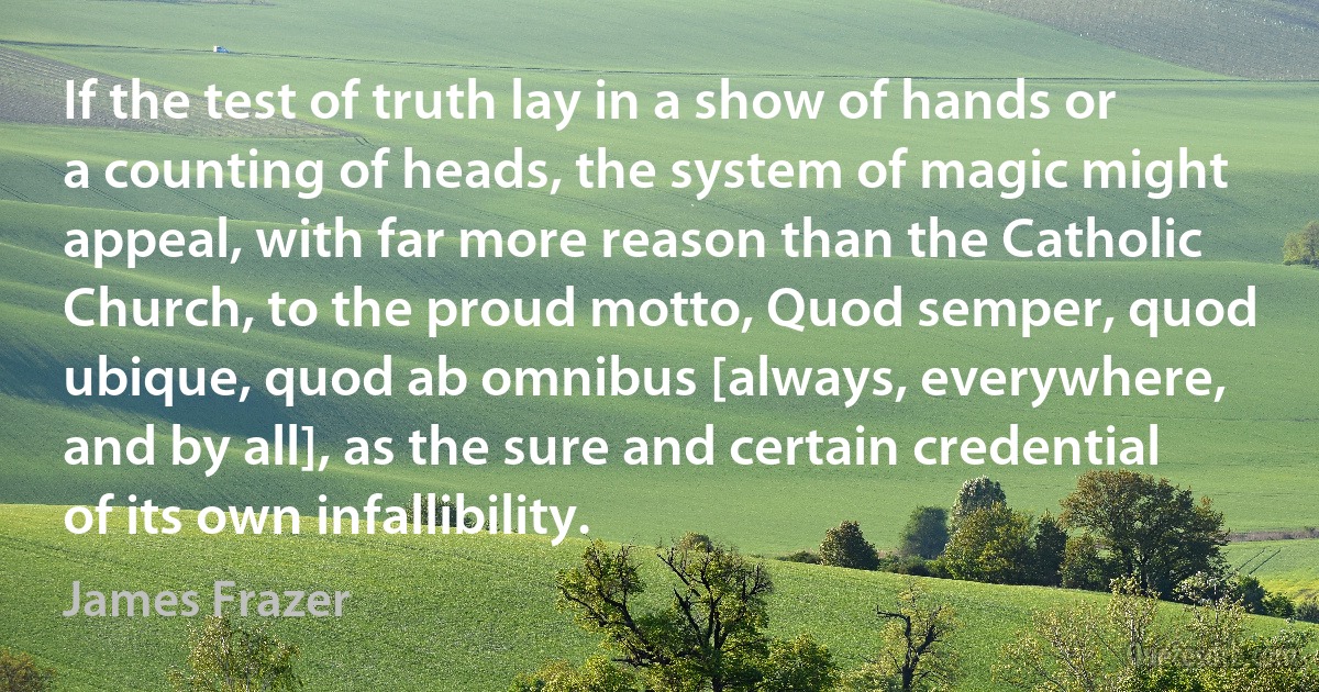 If the test of truth lay in a show of hands or a counting of heads, the system of magic might appeal, with far more reason than the Catholic Church, to the proud motto, Quod semper, quod ubique, quod ab omnibus [always, everywhere, and by all], as the sure and certain credential of its own infallibility. (James Frazer)