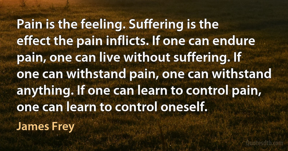 Pain is the feeling. Suffering is the effect the pain inflicts. If one can endure pain, one can live without suffering. If one can withstand pain, one can withstand anything. If one can learn to control pain, one can learn to control oneself. (James Frey)