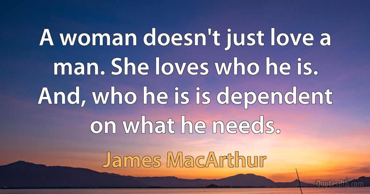 A woman doesn't just love a man. She loves who he is. And, who he is is dependent on what he needs. (James MacArthur)