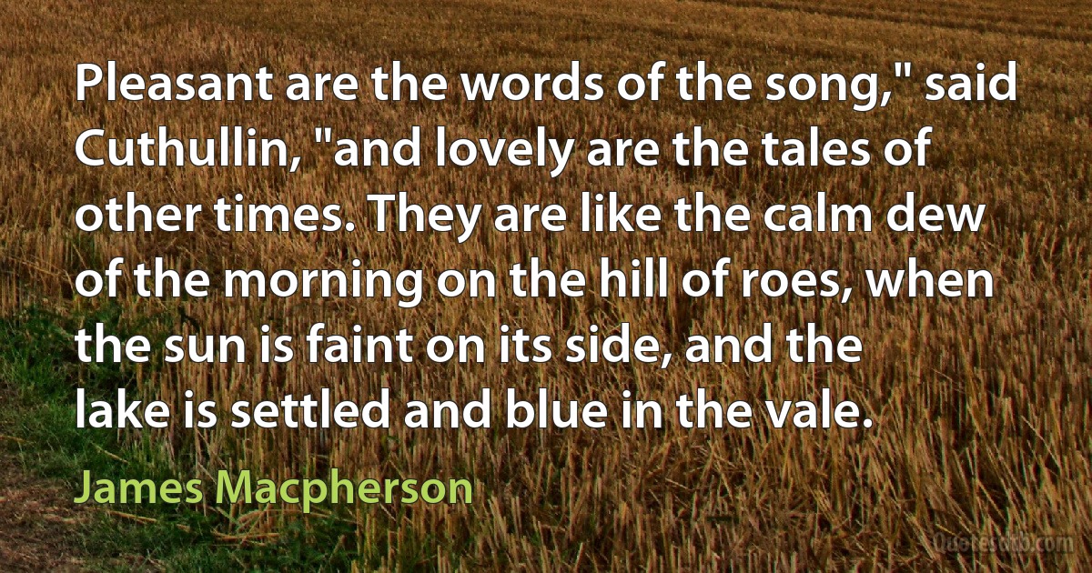 Pleasant are the words of the song," said Cuthullin, "and lovely are the tales of other times. They are like the calm dew of the morning on the hill of roes, when the sun is faint on its side, and the lake is settled and blue in the vale. (James Macpherson)