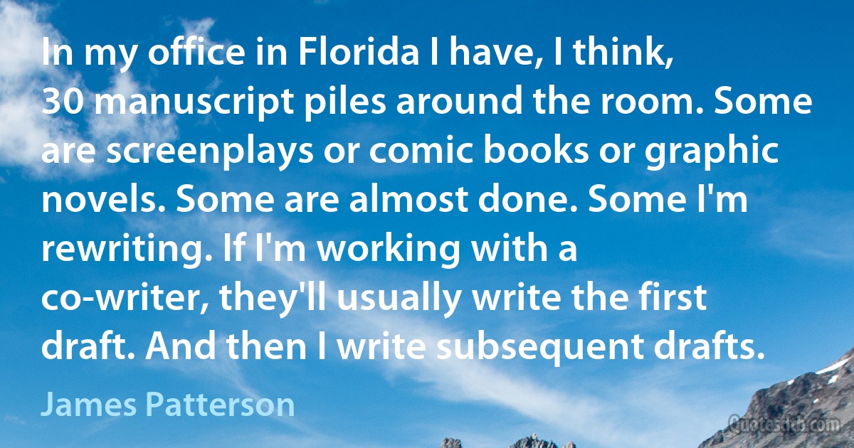 In my office in Florida I have, I think, 30 manuscript piles around the room. Some are screenplays or comic books or graphic novels. Some are almost done. Some I'm rewriting. If I'm working with a co-writer, they'll usually write the first draft. And then I write subsequent drafts. (James Patterson)