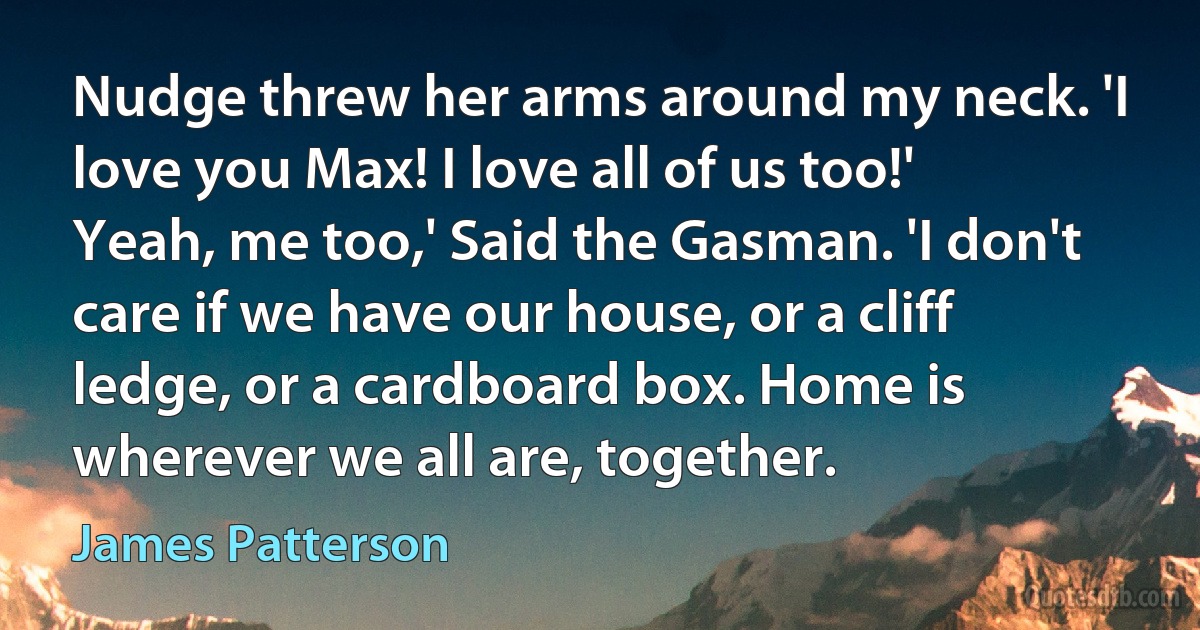 Nudge threw her arms around my neck. 'I love you Max! I love all of us too!'
Yeah, me too,' Said the Gasman. 'I don't care if we have our house, or a cliff ledge, or a cardboard box. Home is wherever we all are, together. (James Patterson)