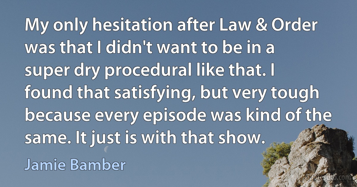 My only hesitation after Law & Order was that I didn't want to be in a super dry procedural like that. I found that satisfying, but very tough because every episode was kind of the same. It just is with that show. (Jamie Bamber)