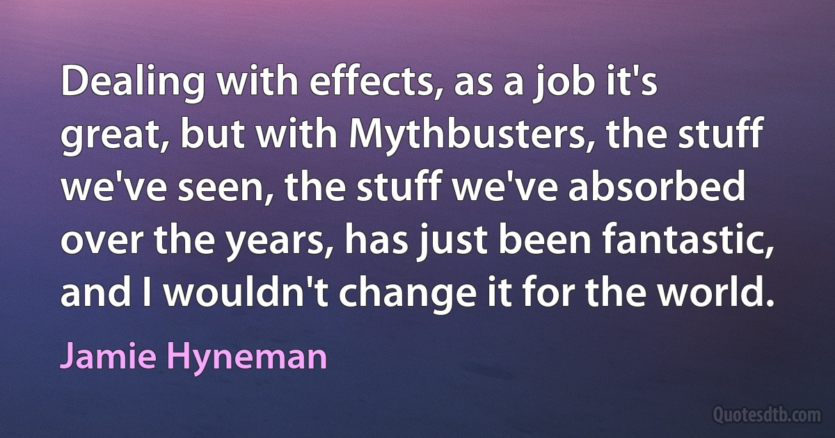 Dealing with effects, as a job it's great, but with Mythbusters, the stuff we've seen, the stuff we've absorbed over the years, has just been fantastic, and I wouldn't change it for the world. (Jamie Hyneman)