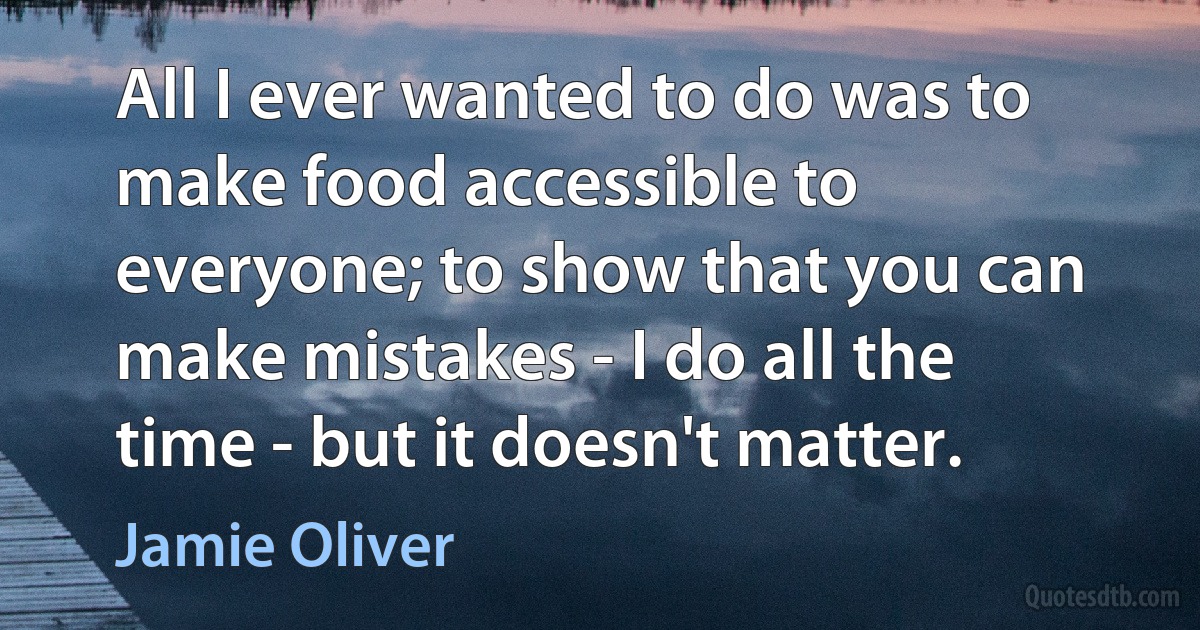 All I ever wanted to do was to make food accessible to everyone; to show that you can make mistakes - I do all the time - but it doesn't matter. (Jamie Oliver)