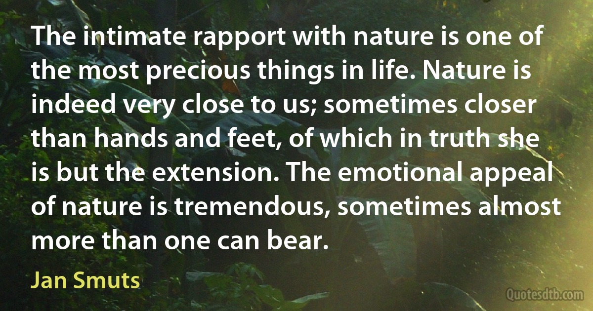 The intimate rapport with nature is one of the most precious things in life. Nature is indeed very close to us; sometimes closer than hands and feet, of which in truth she is but the extension. The emotional appeal of nature is tremendous, sometimes almost more than one can bear. (Jan Smuts)