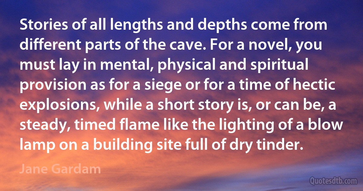 Stories of all lengths and depths come from different parts of the cave. For a novel, you must lay in mental, physical and spiritual provision as for a siege or for a time of hectic explosions, while a short story is, or can be, a steady, timed flame like the lighting of a blow lamp on a building site full of dry tinder. (Jane Gardam)