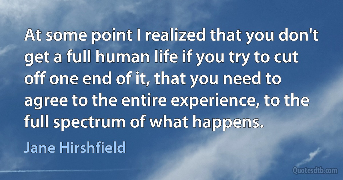 At some point I realized that you don't get a full human life if you try to cut off one end of it, that you need to agree to the entire experience, to the full spectrum of what happens. (Jane Hirshfield)