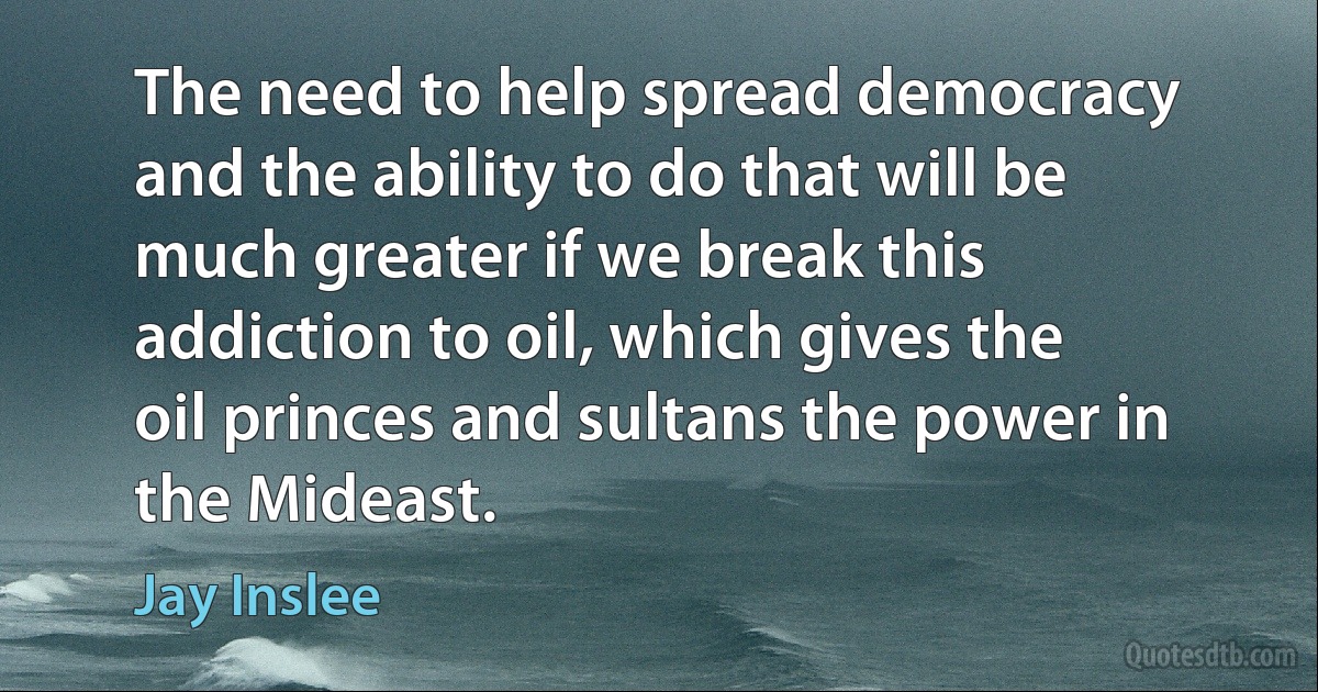 The need to help spread democracy and the ability to do that will be much greater if we break this addiction to oil, which gives the oil princes and sultans the power in the Mideast. (Jay Inslee)