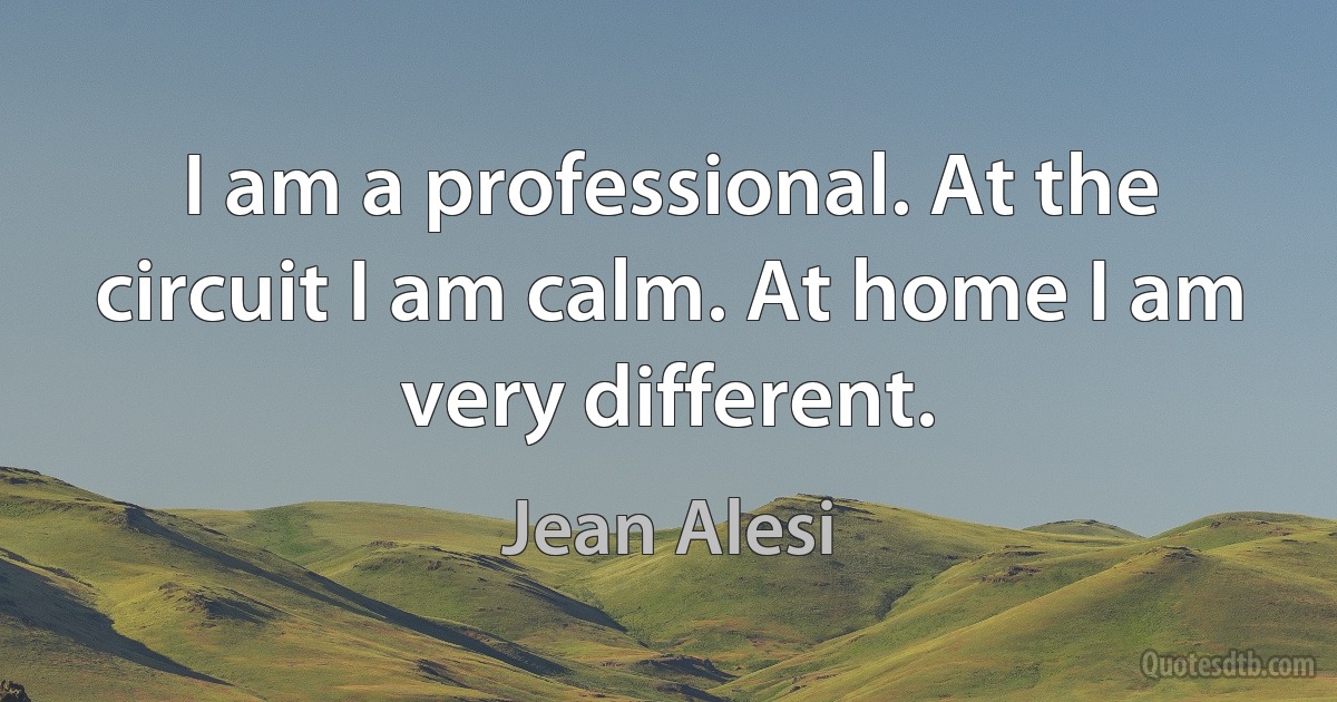 I am a professional. At the circuit I am calm. At home I am very different. (Jean Alesi)