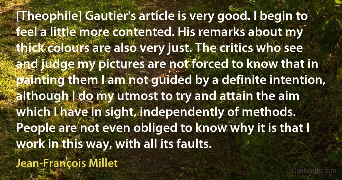 [Theophile] Gautier's article is very good. I begin to feel a little more contented. His remarks about my thick colours are also very just. The critics who see and judge my pictures are not forced to know that in painting them I am not guided by a definite intention, although I do my utmost to try and attain the aim which I have in sight, independently of methods. People are not even obliged to know why it is that I work in this way, with all its faults. (Jean-François Millet)