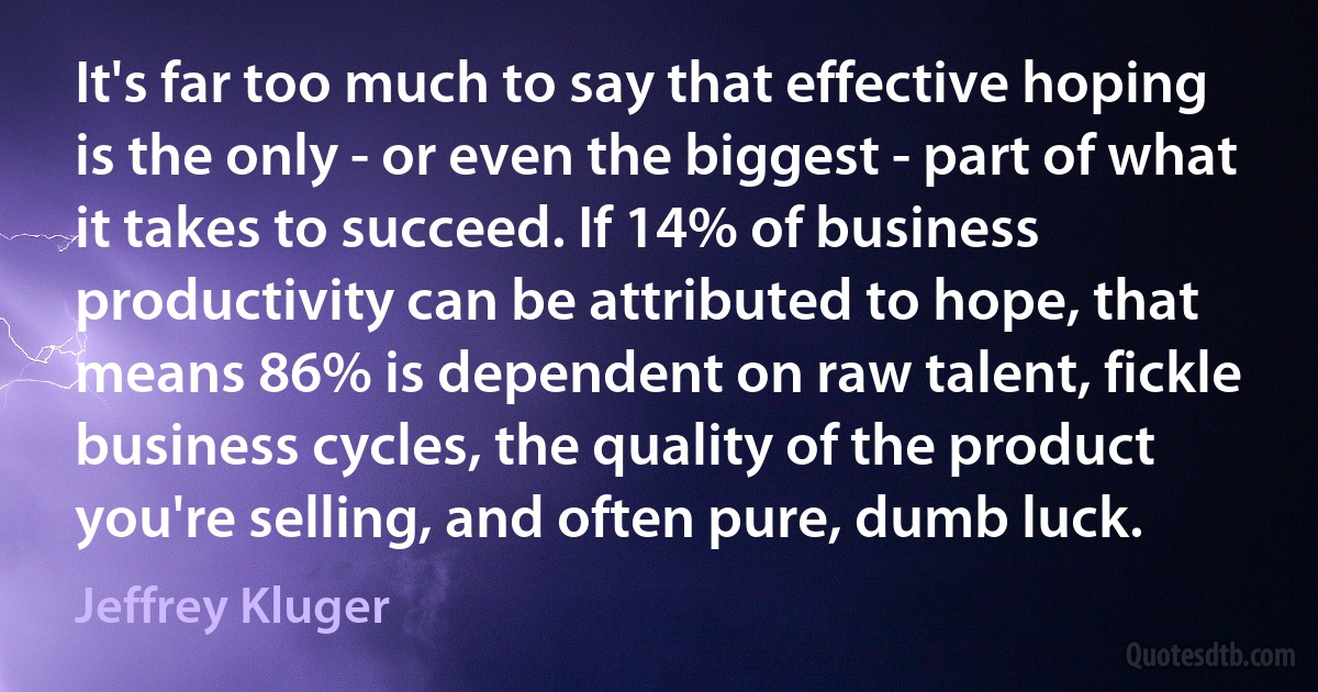 It's far too much to say that effective hoping is the only - or even the biggest - part of what it takes to succeed. If 14% of business productivity can be attributed to hope, that means 86% is dependent on raw talent, fickle business cycles, the quality of the product you're selling, and often pure, dumb luck. (Jeffrey Kluger)