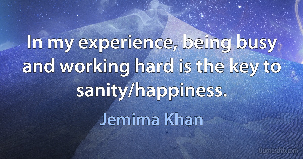 In my experience, being busy and working hard is the key to sanity/happiness. (Jemima Khan)