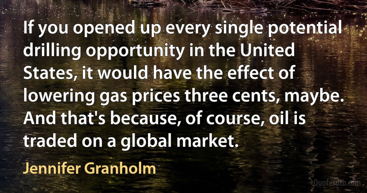 If you opened up every single potential drilling opportunity in the United States, it would have the effect of lowering gas prices three cents, maybe. And that's because, of course, oil is traded on a global market. (Jennifer Granholm)