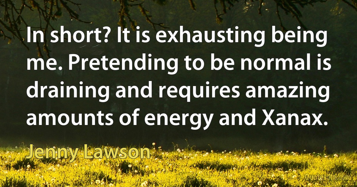 In short? It is exhausting being me. Pretending to be normal is draining and requires amazing amounts of energy and Xanax. (Jenny Lawson)